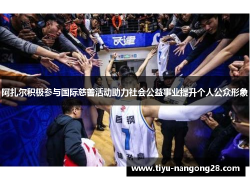 阿扎尔积极参与国际慈善活动助力社会公益事业提升个人公众形象